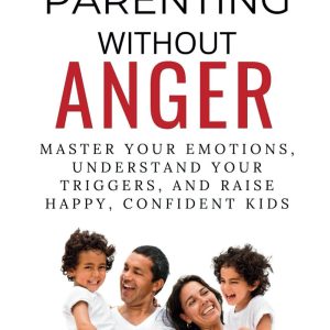 Parenting Without Anger: Master Your Emotions, Understand Your Triggers, and Raise Happy, Confident Kids (Emotional Mastery: Achieving Balance, Peace and Positivity)
